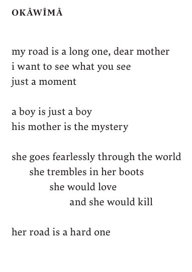 OKÂWÎMÂ

my road is a long one, dear mother
i want to see what you see 
just a moment

a boy is just a boy
his mother is the mystery 

she goes fearlessly through the world 
       she trembles in her boots
              she would love 
                      and she would kill

her road is a hard one